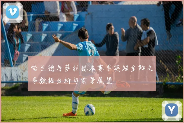 哈兰德与萨拉赫本赛季英超金靴之争数据分析与前景展望