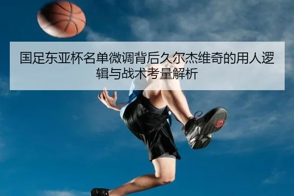 国足东亚杯名单微调背后久尔杰维奇的用人逻辑与战术考量解析