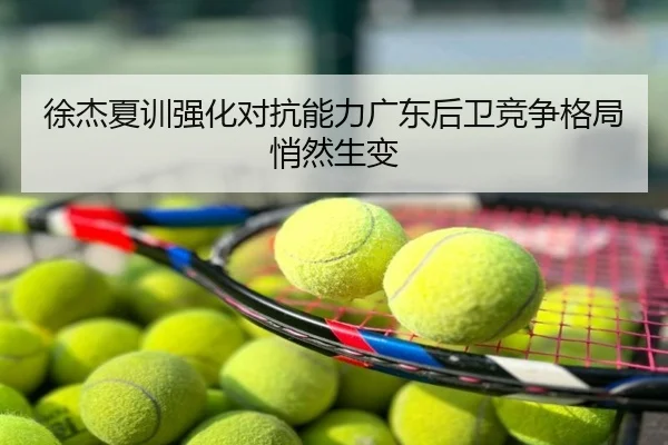 徐杰夏训强化对抗能力广东后卫竞争格局悄然生变