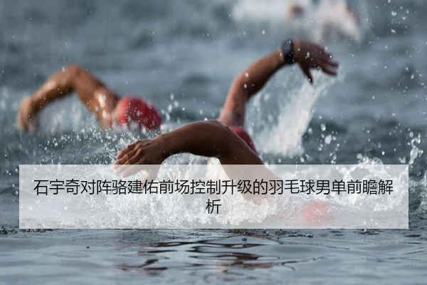 石宇奇对阵骆建佑前场控制升级的羽毛球男单前瞻解析