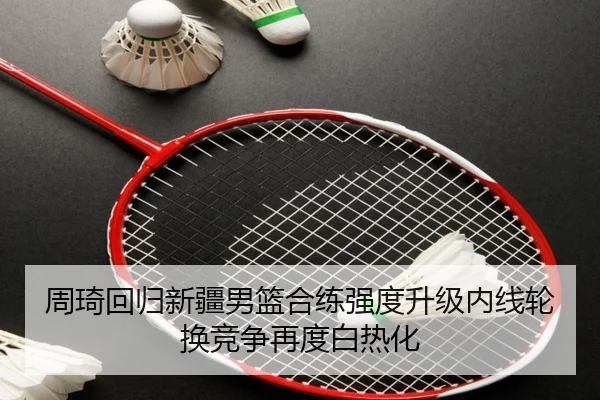 周琦回归新疆男篮合练强度升级内线轮换竞争再度白热化
