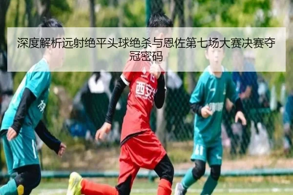 深度解析远射绝平头球绝杀与恩佐第七场大赛决赛夺冠密码